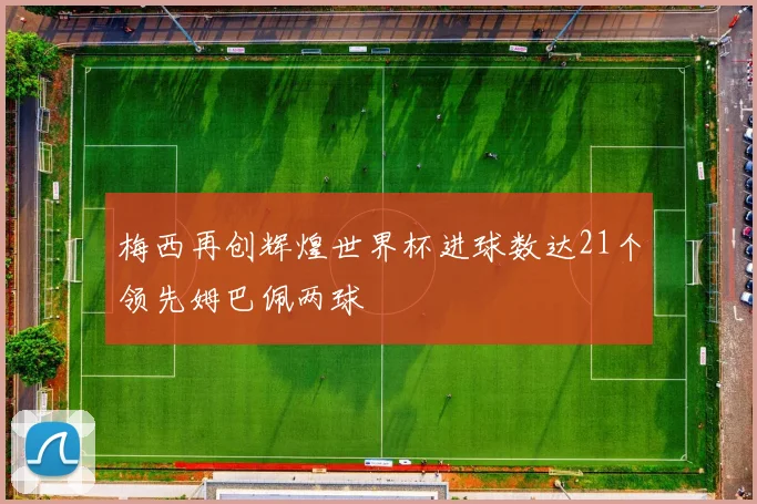梅西再创辉煌世界杯进球数达21个领先姆巴佩两球