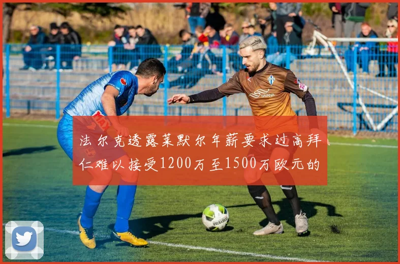 法尔克透露莱默尔年薪要求过高拜仁难以接受1200万至1500万欧元的报价