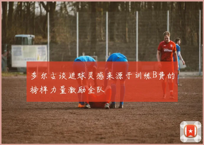 多尔古谈进球灵感来源于训练B费的榜样力量激励全队