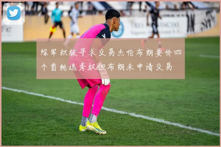 绿军积极寻求交易杰伦布朗要价四个首轮选秀权但布朗未申请交易