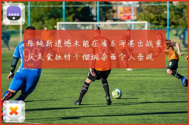 陈纯新遗憾未能在浦东海港出战重庆美食独特干馏豌杂面令人垂涎