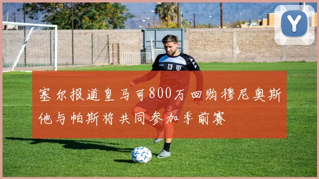 塞尔报道皇马可800万回购穆尼奥斯他与帕斯将共同参加季前赛