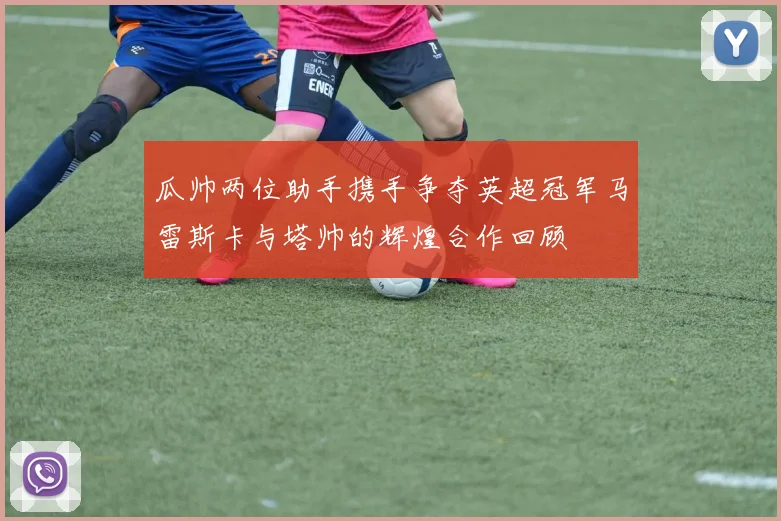 瓜帅两位助手携手争夺英超冠军马雷斯卡与塔帅的辉煌合作回顾
