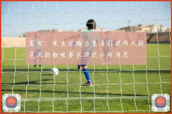 塞尔：里克尔梅为皇马引进两大新星及新教练要求延迟公布消息