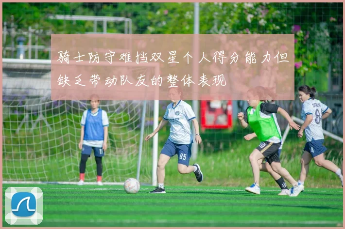 骑士防守难挡双星个人得分能力但缺乏带动队友的整体表现