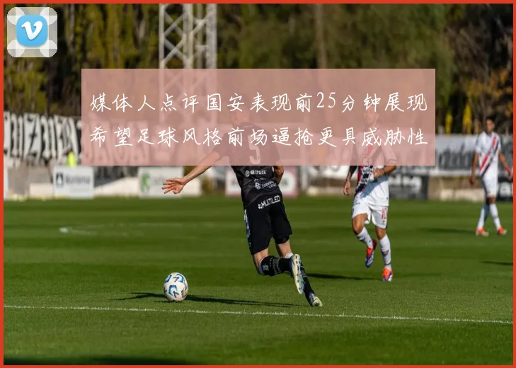 媒体人点评国安表现前25分钟展现希望足球风格前场逼抢更具威胁性