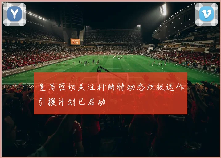 皇马密切关注科纳特动态积极运作引援计划已启动