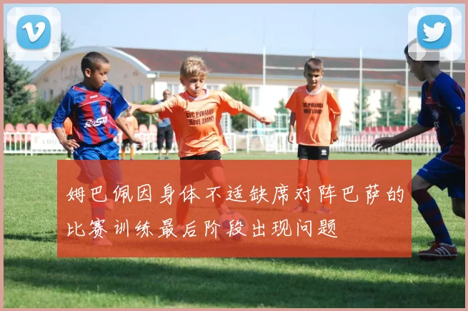 姆巴佩因身体不适缺席对阵巴萨的比赛训练最后阶段出现问题