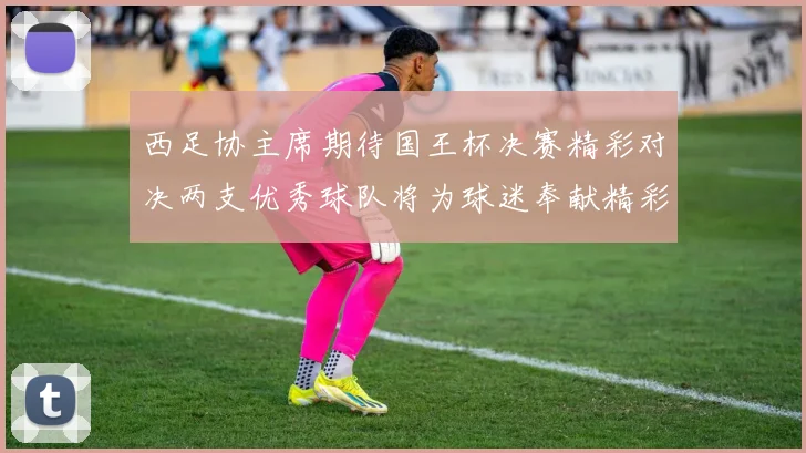 西足协主席期待国王杯决赛精彩对决两支优秀球队将为球迷奉献精彩比赛