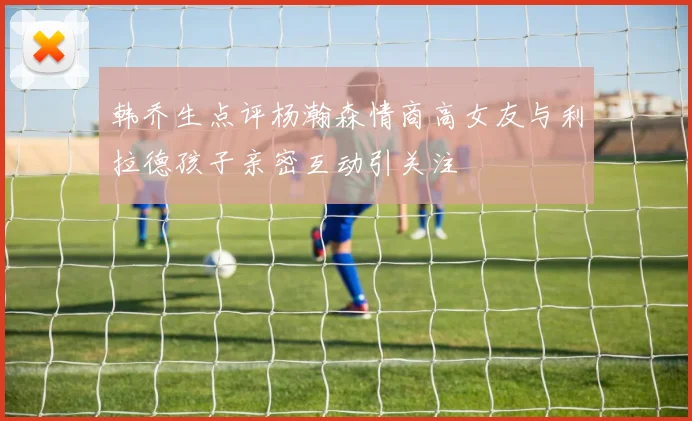 韩乔生点评杨瀚森情商高女友与利拉德孩子亲密互动引关注